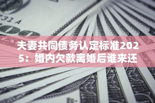 济南夫妻共同债务认定标准2025:婚内欠款离婚后谁来还? 济南夫妻共同债务认定标准2025:婚内欠款离婚后谁来还?