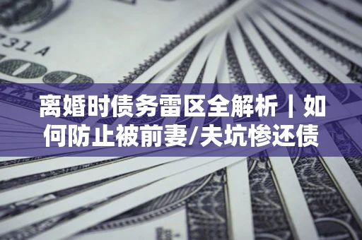 济南离婚时债务雷区全解析｜如何防止被前妻/夫坑惨还债？