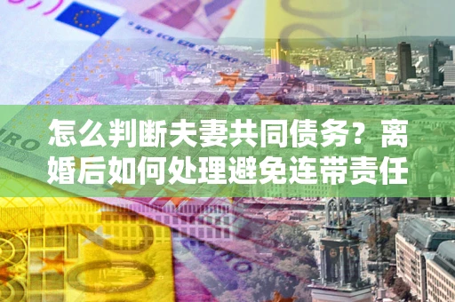 济南怎么判断夫妻共同债务？离婚后如何处理避免连带责任？