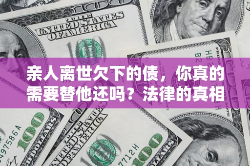 济南亲人离世欠下的债，你真的需要替他还吗？法律的真相或许与你想的不一样